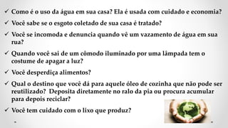  Como é o uso da água em sua casa? Ela é usada com cuidado e economia?
 Você sabe se o esgoto coletado de sua casa é tratado?
 Você se incomoda e denuncia quando vê um vazamento de água em sua
rua?
 Quando você sai de um cômodo iluminado por uma lâmpada tem o
costume de apagar a luz?
 Você desperdiça alimentos?
 Qual o destino que você dá para aquele óleo de cozinha que não pode ser
reutilizado? Deposita diretamente no ralo da pia ou procura acumular
para depois reciclar?
 Você tem cuidado com o lixo que produz?
 