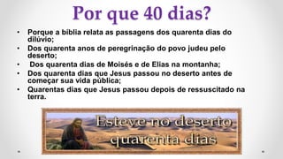 Por que 40 dias?
• Porque a bíblia relata as passagens dos quarenta dias do
dilúvio;
• Dos quarenta anos de peregrinação do povo judeu pelo
deserto;
• Dos quarenta dias de Moisés e de Elias na montanha;
• Dos quarenta dias que Jesus passou no deserto antes de
começar sua vida pública;
• Quarentas dias que Jesus passou depois de ressuscitado na
terra.
 