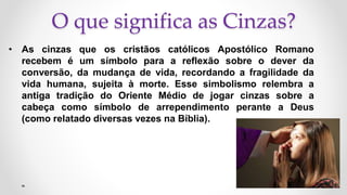 O que significa as Cinzas?
• As cinzas que os cristãos católicos Apostólico Romano
recebem é um símbolo para a reflexão sobre o dever da
conversão, da mudança de vida, recordando a fragilidade da
vida humana, sujeita à morte. Esse simbolismo relembra a
antiga tradição do Oriente Médio de jogar cinzas sobre a
cabeça como símbolo de arrependimento perante a Deus
(como relatado diversas vezes na Bíblia).
 