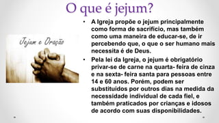 O que é jejum?
• A Igreja propõe o jejum principalmente
como forma de sacrifício, mas também
como uma maneira de educar-se, de ir
percebendo que, o que o ser humano mais
necessita é de Deus.
• Pela lei da Igreja, o jejum é obrigatório
privar-se de carne na quarta- feira de cinza
e na sexta- feira santa para pessoas entre
14 e 60 anos. Porém, podem ser
substituídos por outros dias na medida da
necessidade individual de cada fiel, e
também praticados por crianças e idosos
de acordo com suas disponibilidades.
 
