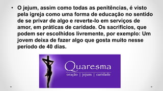 • O jejum, assim como todas as penitências, é visto
pela igreja como uma forma de educação no sentido
de se privar de algo e reverte-lo em serviços de
amor, em práticas de caridade. Os sacrifícios, que
podem ser escolhidos livremente, por exemplo: Um
jovem deixa de fazer algo que gosta muito nesse
período de 40 dias.
 