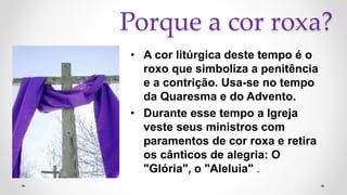 Porque a cor roxa?
• A cor litúrgica deste tempo é o
roxo que simboliza a penitência
e a contrição. Usa-se no tempo
da Quaresma e do Advento.
• Durante esse tempo a Igreja
veste seus ministros com
paramentos de cor roxa e retira
os cânticos de alegria: O
"Glória", o "Aleluia" .
 