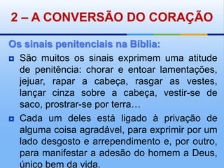 2 – A CONVERSÃO DO CORAÇÃOOs sinais penitenciais na Bíblia:São muitos os sinais exprimem uma atitude de penitência: chorar e entoar lamentações, jejuar, rapar a cabeça, rasgar as vestes, lançar cinza sobre a cabeça, vestir-se de saco, prostrar-se por terra…Cada um deles está ligado à privação de alguma coisa agradável, para exprimir por um lado desgosto e arrependimento e, por outro, para manifestar a adesão do homem a Deus, único bem da vida.
