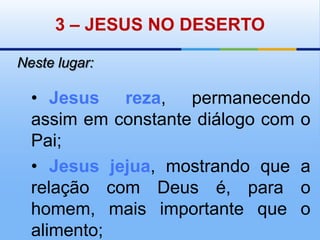 3 – JESUS NO DESERTONeste lugar:•	Jesus reza, permanecendo assim em constante diálogo com o Pai;•	Jesus jejua, mostrando que a relação com Deus é, para o homem, mais importante que o alimento;