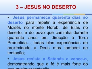 3 – JESUS NO DESERTO•Jesus permamece quarenta dias no deserto para repetir a experiência de Moisés no monte Horeb; de Elias no deserto, e do povo que caminha durante quarenta anos em direcção à Terra Prometida… todas elas experiências de proximidade a Deus mas também de tentação;•	Jesus resiste a Satanás e vence-o, demosntrando que a fé é mais forte do que qualquer tentação.
