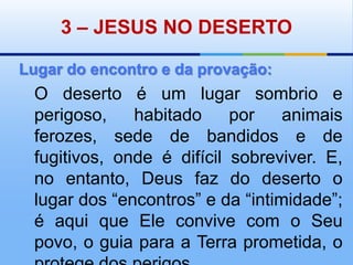 3 – JESUS NO DESERTOLugar do encontro e da provação:O deserto é um lugar sombrio e perigoso, habitado por animais ferozes, sede de bandidos e de fugitivos, onde é difícil sobreviver. E, no entanto, Deus faz do deserto o lugar dos “encontros” e da “intimidade”; é aqui que Ele convive com o Seu povo, o guia para a Terra prometida, o protege dos perigos. 