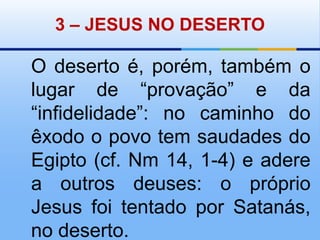 3 – JESUS NO DESERTOO deserto é, porém, também o lugar de “provação” e da “infidelidade”: no caminho do êxodo o povo tem saudades do Egipto (cf. Nm 14, 1-4) e adere a outros deuses: o próprio Jesus foi tentado por Satanás, no deserto.