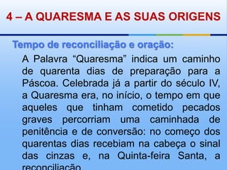 4– A QUARESMA E AS SUAS ORIGENSTempo de reconciliação e oração:A Palavra “Quaresma” indica um caminho de quarenta dias de preparação para a Páscoa. Celebrada já a partir do século IV, a Quaresma era, no início, o tempo em que aqueles que tinham cometido pecados graves percorriam uma caminhada de penitência e de conversão: no começo dos quarentas dias recebiam na cabeça o sinal das cinzas e, na Quinta-feira Santa, a reconciliação. 