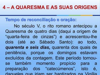 4– A QUARESMA E AS SUAS ORIGENSTempo de reconciliação e oração:       No século V, o rito romano antecipou a Quaresma de quatro dias (daqui a origem de “quarta-feira de cinzas”) e acrescentou-lhe dois (até ao Sábado Santo): ao todo, quarenta e seis dias, quarenta dos quais de penitência, porque os domingos estavam excluídos da contagem. Este período tornou-se também momento propício para a preparação dos “catecúmenos”, isto é, daqueles que iriam ser baptizados na Vigília Pascal.