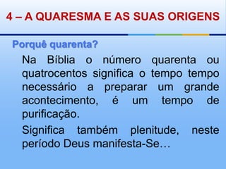 4– A QUARESMA E AS SUAS ORIGENSPorquê quarenta?Na Bíblia o número quarenta ou quatrocentos significa o tempo tempo necessário a preparar um grande acontecimento, é um tempo de purificação. Significa também plenitude, neste período Deus manifesta-Se… 
