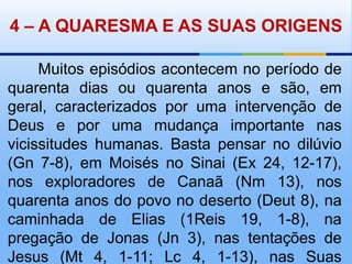 4– A QUARESMA E AS SUAS ORIGENS       Muitos episódios acontecem no período de quarenta dias ou quarenta anos e são, em geral, caracterizados por uma intervenção de Deus e por uma mudança importante nas vicissitudes humanas. Basta pensar no dilúvio (Gn 7-8), em Moisés no Sinai (Ex 24, 12-17), nos exploradores de Canaã (Nm 13), nos quarenta anos do povo no deserto (Deut 8), na caminhada de Elias (1Reis 19, 1-8), na pregação de Jonas (Jn 3), nas tentações de Jesus (Mt 4, 1-11; Lc 4, 1-13), nas Suas aparições depois de ressuscitado.