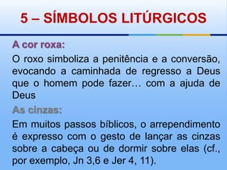 5 – SÍMBOLOS LITÚRGICOSA cor roxa:O roxo simboliza a penitência e a conversão, evocando a caminhada de regresso a Deus que o homem pode fazer… com a ajuda de DeusAs cinzas:Em muitos passos bíblicos, o arrependimento é expresso com o gesto de lançar as cinzas sobre a cabeça ou de dormir sobre elas (cf., por exemplo, Jn 3,6 e Jer 4, 11). 