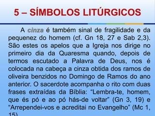 5 – SÍMBOLOS LITÚRGICOS       A cinza é também sinal de fragilidade e da pequenez do homem (cf. Gn 18, 27 e Sab 2,3). São estes os apelos que a Igreja nos dirige no primeiro dia da Quaresma quando, depois de termos escutado a Palavra de Deus, nos é colocada na cabeça a cinza obtida dos ramos de oliveira benzidos no Domingo de Ramos do ano anterior. O sacerdote acompanha o rito com duas frases extraídas da Bíblia: “Lembra-te, homem, que és pó e ao pó hás-de voltar” (Gn 3, 19) e “Arrependei-vos e acreditai no Evangelho” (Mc 1, 15).