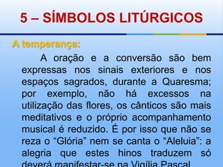 5 – SÍMBOLOS LITÚRGICOSA temperança:       A oração e a conversão são bem expressas nos sinais exteriores e nos espaços sagrados, durante a Quaresma; por exemplo, não há excessos na utilização das flores, os cânticos são mais meditativos e o próprio acompanhamento musical é reduzido. É por isso que não se reza o “Glória” nem se canta o “Aleluia”: a alegria que estes hinos traduzem só deverá manifestar-se na Vigília Pascal.