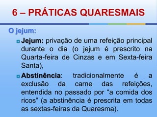 6 – PRÁTICAS QUARESMAISO jejum:Jejum: privação de uma refeição principal durante o dia (o jejum é prescrito na Quarta-feira de Cinzas e em Sexta-feira Santa), Abstinência: tradicionalmente é a exclusão da carne das refeições, entendida no passado por “a comida dos ricos” (a abstinência é prescrita em todas as sextas-feiras da Quaresma). 