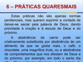 6 – PRÁTICAS QUARESMAIS       Estas práticas não são apenas normas penitenciais, mas querem exprimir a vontade de deixar-se saciar pela palavra de Deus, dando prioridade à oração e à escuta de Deus e do próximo.       A abstinência da carne pode ser criativamente substituída por abstinência de um alimento de que se gosta mais, o café, o chocolate, uma magnífica truta, ou a abstinência de comportamentos que nos afastam de Deus e do próximo, por exemplo, em todo o santo dia não utilizar palavras ofensivas, a abstinência da televisão, do tabaco, …