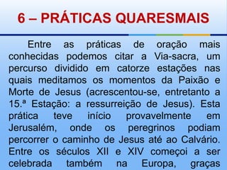 6 – PRÁTICAS QUARESMAISEntre as práticas de oração mais conhecidas podemos citar a Via-sacra, um percurso dividido em catorze estações nas quais meditamos os momentos da Paixão e Morte de Jesus (acrescentou-se, entretanto a 15.ª Estação: a ressurreição de Jesus). Esta prática teve início provavelmente em Jerusalém, onde os peregrinos podiam percorrer o caminho de Jesus até ao Calvário. Entre os séculos XII e XIV começoi a ser celebrada também na Europa, graças sobretudo à acção dos franciscanos.