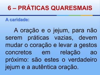 6 – PRÁTICAS QUARESMAISA caridade:A oração e o jejum, para não serem práticas vazias, devem mudar o coração e levar a gestos concretos em relação ao próximo: são estes o verdadeiro jejum e a autêntica oração.