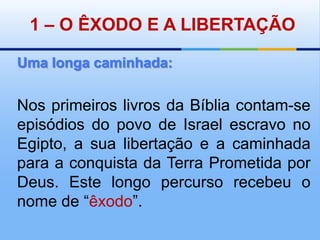1 – O ÊXODO E A LIBERTAÇÃOUma longa caminhada:Nos primeiros livros da Bíblia contam-se episódios do povo de Israel escravo no Egipto, a sua libertação e a caminhada para a conquista da Terra Prometida por Deus. Este longo percurso recebeu o nome de “êxodo”.