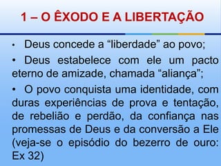 1 – O ÊXODO E A LIBERTAÇÃO•Deus concede a “liberdade” ao povo;•	Deus estabelece com ele um pacto eterno de amizade, chamada “aliança”;•	O povo conquista uma identidade, com duras experiências de prova e tentação, de rebelião e perdão, da confiança nas promessas de Deus e da conversão a Ele (veja-se o episódio do bezerro de ouro: Ex 32)