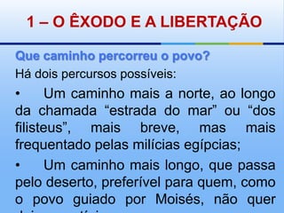 1 – O ÊXODO E A LIBERTAÇÃOQue caminho percorreu o povo?Há dois percursos possíveis:•	Um caminho mais a norte, ao longo da chamada “estrada do mar” ou “dos filisteus”, mais breve, mas mais frequentado pelas milícias egípcias;•	Um caminho mais longo, que passa pelo deserto, preferível para quem, como o povo guiado por Moisés, não quer deixar vestígios.