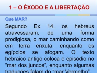 1 – O ÊXODO E A LIBERTAÇÃOQue MAR?Segundo Ex 14, os hebreus atravessaram, de uma forma prodigiosa, o mar caminhando como em terra enxuta, enquanto os egípcios se afogam. O texto hebraico antigo coloca o episódio no “mar dos juncos”, enquanto algumas traduções falam do “mar Vermelho”.