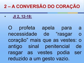 2 – A CONVERSÃO DO CORAÇÃO•Jl 2, 12-18:O profeta apela para a necessidade de “rasgar o coração” mais que as vestes: o antigo sinal penitencial de rasgar as vestes podia ser reduzido a um gesto vazio. 