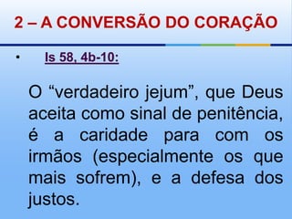 2 – A CONVERSÃO DO CORAÇÃO•Is 58, 4b-10:O“verdadeiro jejum”, que Deus aceita como sinal de penitência, é a caridade para com os irmãos (especialmente os que mais sofrem), e a defesa dos justos.
