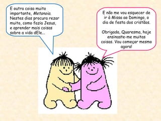 E não me vou esquecer de ir à Missa ao Domingo, o dia de festa dos cristãos. Obrigada, Quaresma, hoje ensinaste-me muitas coisas. Vou começar mesmo agora! E outra coisa muito importante , Metanoia.  Nestes dias procura rezar muito, como fazia Jesus, e aprender mais coisas sobre a vida dEle...  