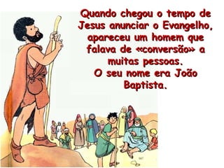 Quando chegou o tempo de Jesus anunciar o Evangelho, apareceu um homem que falava de «conversão» a muitas pessoas. O seu nome era João Baptista. 