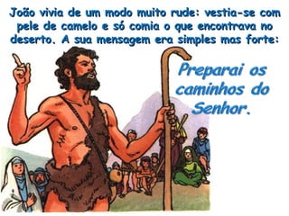 João vivia de um modo muito rude: vestia-se com pele de camelo e só comia o que encontrava no deserto. A sua mensagem era simples mas forte: 