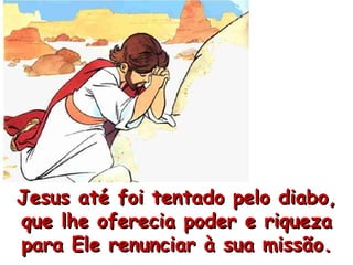 Jesus até foi tentado pelo diabo, que lhe oferecia poder e riqueza para Ele renunciar à sua missão. 
