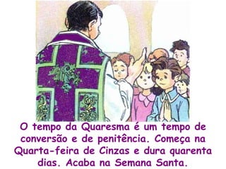 O tempo da Quaresma é um tempo de conversão e de penitência. Começa na Quarta-feira de Cinzas e dura quarenta dias. Acaba na Semana Santa. 