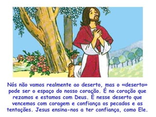 Nós não vamos realmente ao deserto, mas o «deserto» pode ser o espaço do nosso coração. É no coração que rezamos e estamos com Deus. É nesse deserto que vencemos com coragem e confiança os pecados e as tentações. Jesus ensina-nos a ter confiança, como Ele. 