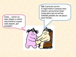 Como,… visitar os mais idosos e contar uma história a quem está doente, por exemplo? Não é preciso correr…  O importante é estares mais atenta e procurares fazer coisas para que os outros também possam ser um pouco mais felizes... 