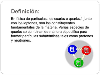 Definición: 
En física de partículas, los cuarks o quarks,1 junto 
con los leptones, son los constituyentes 
fundamentales de la materia. Varias especies de 
quarks se combinan de manera específica para 
formar partículas subatómicas tales como protones 
y neutrones. 
 