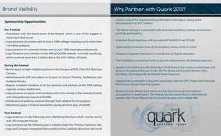 WhyPartnerwithQuark2013?
•Quarkisoneofthebiggesttechnicalfestivalsintheregion,havinggone
internationalinits2011edition.
•TheNameandLogoisassociatedwithtechnicalexcellence,intensecompetition
andhighparticipation.
•ExtensiveBrandexposure,withanexpectedfootfallofover25,000.
•Opportunitytowitnesssomeofthebrightestyoungmindsinaction
•EnhanceCorporateinteractionsinthedomainofhighereducation.
••The exibilitytocustomizeEventstosuittherequirementsofindividualsponsors.
•Quarkisnotrestrictedtothethreedaysofthefestival,butconductsworkshopsand
lecturesthroughouttheyear(underthePreQuarkandGravitonBanner),thus
providingchronologicallydistributedBrandExposure.
•OpportunitytoestablishalongtermassociationwiththeBITS,Pilanibrandthrough
thePracticeSchoolInternshipsystem.
••Quarknotonlyattractslocaltalent,buthasalsowitnessedinternational
participationinrecentyears.Thefestivalhasalsoplayedhosttointernational
speakerslikeTamerNakisci,therenowmeddesigneroftheNokia888.
SponsorshipOpportunities
Pre-Festival
•Associationwiththebrandnameofthefestival,whichisoneofthebiggestin
India’stech-festcircuit.
•Logopresenceonposterssenttoovera1000collegesreachingouttomorethan
1.4millionstudents.
•Logopresenceoncorporateinvitessenttoover1000corporateprofessionals.•Logopresenceoncorporateinvitessenttoover1000corporateprofessionals.
•LogoPresenceandmentionontheofficialQUARKwebsite-www.bits-quark.org,
whichreceivedmorethan2millionhitsinthe2012editionofQuark.
DuringtheFestival
•Bannerspaceinhigh-visibilitylocationsintheCampusofBITS,Pilani-K.K.BirlaGoa
Campus.
••Advertisements(stillandvideo)onScreensinLectureTheatres,Auditoriumand
OutdoorVenues.
•RegularCompèrementionsofalloursponsorsandpartnersatthe2000seating
capacitycampusAuditorium.
•Logopresenceonpassesandschedulesandinthevicinityofthecentrallylocated
andwell-publicizedmascotofQUARK.
•DistributionofpublicitymaterialthroughStallsallottedforthepurpose.
•AdvertisingspaceinfestivalnewslettersduringallthreedaysofQUARK.•AdvertisingspaceinfestivalnewslettersduringallthreedaysofQUARK.
Post-Festival
•Logopresenceonthefollowingyear’sMarketingBrochurewhichreachesoutto
over300corporatehouses.
•Logopresenceonthefollowingyear’swebsiteunderthe‘PreviousSponsors’tab.
•LogoandCompanyintegratedEventprofileontheLookbackeBrochuresenttoall
BrandVisibility
 