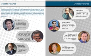 GuestLectures
Expertiseisanepitomeofintellectualbrillianceandapassiontoreachthezenith.Witha
renownedlineofGuestSpeakersovertheyears,Quarkhasalwaysbeenaprimeplatform
wheretheflameofexpertisehasbeeneffectivelytransferredtomanymoretorches.The
pioneersofdiversefieldshavegracedQuarkwiththeirpresence,illuminatingmoreand
moremindstonewareasofinterest.Thenotablespeakersfromthepreviouseditionsof
Quarkare...
GuestLectures
VicHayes
The‘FatherofWi-Fi’and
chairoftheIEEEworking
groupforWirelessLAN.
DouglasOsheroff
1996NobelLaureatein
Physicsforthediscovery
oftheSuperfluidphase
ofHelium.
JonathanWolfe
FractalConnoisseurand
FounderoftheFractal
Foundation, New
Mexico,USA.
SirHarryKroto
1996NobelLaureatein
Chemistry for the
discovery of C60
BuckminsterFullerene.
C.Mohan
IBM,IBM,ACMandIEEEfellow
and the former Chief
scientist of IBM India,
knownforhisARIESfamily
oflocking and recovery
algorithms and Abort
commitprotocol.
PrabhuChawla
PadmaBhushan
laureateandthe
EditorialDirectorof
‘TheNewIndian
Express’.
TamerNakisci
Themastermindbehind
theNokia888concept
phonewhowaslisted
under ‘Europe’s100
YoungCreativeTalents’
in2009.in2009.
 