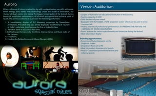 Aurora Venue:Auditorium
Aurora
•Largestofitskindforaneducationalinstitutioninthecountry.
•Seatingcapacityof2200
•2000decibelsofpuresound
•Equippedwithformidable24’x18’projectionscreenwhichcanbeusedtoshow
commercials.
•HosttoavarietyofprofessionalperformanceslikeFEEDINGTHEFISHandTHE•HosttoavarietyofprofessionalperformanceslikeFEEDINGTHEFISHandTHE
CARNIVALOFDIVINEIMAGINATION
•Formsavenueforvariousspecialeventsandshowcaseduringthefestival.
•Idealforproductdisplay
Brandingopportunities:
•ScreeningofAdvertisementsonthe
ProjectorScreen
•Dropdown exes(25x4ft)•Dropdown exes(25x4ft)
•Idealforproductshowcaseandlaunch
•HosttoCustomizedpromotionaleventsand
informalevents
2200SeatingCapacity
Whenavibrancyofcoloursshadestheskywithauniquetexture,wecallitanAurora.
Whenenergyjoinshandswithtechnologyundertheshadeofinnovation,the
‘Aurora’ofQuarkcomesintobeing.Thebiggestcrowd-pullerofthefestival,Aurora
boastsofworld-classperformances,allofwhichareupholdthetechnicalspiritof
Quark.ThepreviouseditionsofQuarksawthefollowingperformers:
1.A breathtaking displayof3-D Mapping projection byDreamPoint
Animations.PrecededonlybyasimilardisplaybytheMinistryofTourism
atDelhi’sIndiaGate,theshowwasthefirstofitskindinGoa.
2.‘Faridkot’bandof[V]LaunchPadfame.
3.EnthrallingperformancesbytheMime,Drama,DanceandMusicclubsof
thecampus.
4.Fireshows.
5.Feedingthefish(performersatAthensOlympics2004).5.Feedingthefish(performersatAthensOlympics2004).
 
