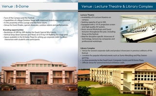 Venue:LectureTheatre&LibraryComplex
•FaceoftheCampusandtheFestival.
•CapabilitiesofaMegaOutdoorStagewithmaximumbrandexposurepotential.
•IntheproximityoftheLoungeandtheFoodcourts.
•VenueforEventfinales,specialshowcase,outdooreventsandperformances.
Brandingopportunities
•Backdropsof20ftby20ftduringtheQuarkSpecialNiteEvents.
•Verticaldropdownbannersandflexesof25ftby4ftflankingthestagearea•Verticaldropdownbannersandflexesof25ftby4ftflankingthestagearea
•SpaceavailableintheB-DomePlazaforsettingupcorporatestallsfordirect
interactionwithstudentsandparticipants.
LectureTheatre
•Availabilityof4Lecturetheatreson
campus.
•Seatingcapacityofupto500.
•Equippedwitha10’-8’projectionscreen
andhighqualityAVsystem.
•HostsseveralWorkshopsandGuest•HostsseveralWorkshopsandGuest
lecturersthroughouttheyear,including
thoseatthefestival.
•Idealfordisciplinespecificshowcaseof
technology,lecturesbycompaniesand
professionalworkshops.
LibraryComplex
•Venueforseveralcorporatestallsandproductshowcasesinpreviouseditionsofthe
festival.
•LocationforpopularinformaleventssuchasSumoWrestlingandPlayStation
gaming.
•IncloseproximitytotheFoodCourt,ComputerCentreandB-DomePlaza.
••Officialvenueforseveraltechnicalexhibitionstalls.
Venue:B-Dome
 