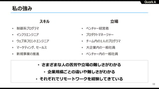 10
スキル
• 制御系プログラマ
• インフラエンジニア
• ウェブ系フロントエンジニア
• マーケティング、セールス
• 新規事業の推進
⽴場
• ベンチャー経営者
• プロダクトマネージャー
• チーム内の1⼈のプログラマ
• ⼤企業内の⼀般社員
• ベンチャー内の⼀般社員
私の強み
• さまざまな⼈の苦労や⽴場の難しさがわかる
• 企業規模ごとの違いや難しさがわかる
• それぞれでリモートワークを経験してきている
 