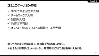15
コミュニケーションの嘘
全て⼀⽅向からの⽅法論で、多様性を考えられていない。
⼈付き合いが⾯倒くさい⼈もいるし、物理的にリアルで集まれない⼈もいる。
ü リアルで集まることが⼤切
ü チームワークが⼤切
ü 雑談が⼤切
ü 教育は不可能
ü オフィスで働いているような環境ツールが⼤切
 