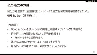 20
私の過去の⽅針
⾃分が発注側で、全国各地リモートワークで過去何回も開発を成功させていた。
管理をしない（効率的︕）
【⽅法論】
• Google Docsを使い、Joelの機能仕様書&デザインドックを準備する
• 紹介経由など信頼のおける⼈に開発を依頼する
• リモートでも⼗分な実績がある⼈
• 進捗をこまめにチャットツールとドキュメントで共有
• 場合によっては電話で話し、疑問を残さないようにする
 
