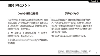 21
開発ドキュメント
デザインドックJoelの機能仕様書
Googleに代表される最先端の技術企業で取り
⼊れられている設計ドキュメントのスタイル。単にド
キュメントの書式だけを指すのではなく、書いた後の
使い⽅までを含めた『開発のやり⽅』につながってい
るドキュメント⽅式。
サンプルがGoogleによって公開されている。
元マクロソフトで初期Excelの開発に携わり、独⽴
後はStack OverflowやTrelloを⽣み出すジョエ
ル・スポルスキ（Joel Spolsky）が提唱している
開発ドキュメントのスタイル。
ユーザーが使うシーンを想定してストーリー形式で
開発ドキュメントを記述していく。
※ジョエルはJoel on Softwareのブログ著者とし
ても有名
プロジェクト成功確率向上の近道とは︖(寺⽥英雄） - @IT
https://www.atmarkit.co.jp/ait/kw/project_doc.html
 