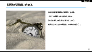 22
開発が遅延し始める
当初の開発⾒積もり期間は3ヶ⽉。
しかし3ヶ⽉たっても完成しない。
どんどん新しい仕様が⽣まれていく。
結局リリースは9ヶ⽉後に（半年の遅れ）。
 