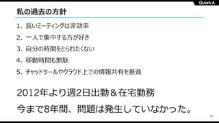 27
私の過去の⽅針
1. ⻑いミーティングは⾮効率
2. ⼀⼈で集中する⽅が好き
3. ⾃分の時間をとられたくない
4. 移動時間も無駄
5. チャットツールやクラウド上での情報共有を推進
2012年より週2⽇出勤＆在宅勤務
今まで8年間、問題は発⽣していなかった。
 