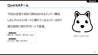 28
今回は全国で初めて顔をあわせるメンバー構成
しかしチャットとリモートに慣れているメンバーばかり
誰も疑問に思わずリモートで推進。
【開発体制】
東京1名、⼤阪2名、神⼾2名（丸⼭）
【開発期間】
2019/03〜現在（約1年半）
https://quark.org/
QuarkAチーム
 