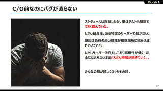 29
C/O前なのにバグが直らない
スケジュールは遅延したが、単体テストも順調で
うまく進んでいた。
しかし結合後、ある特定のサーバーで動かない。
原因は負荷の⾼い処理が複数箇所に組み込ま
れていたこと。
しかしサーバー依存もしており再現性が低く、完
全になおらないままどんどん時間が過ぎていく。。
みんなの顔が険しくなったその時。
 