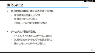 36
変化したこと
• 物理的な環境⾃体に⼤きな変化はない
• 家族環境や居住はかわらず
• 待遇⾯も変わっていない
• その後、リアルで顔もあわせていない
• チーム内の⾏動が変化
• ドキュメントへの書き込みが⼀気に増えた
• 気軽なZoomミーティングの回数が増えた
• 困っている⼈へのサポートが増えた
 