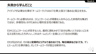 37
失敗から学んだこと
アイディアが必要な仕事を「チームワーク」ではなく「仕事」と捉えて進めると孤⽴を⽣む。
チームワークに必要なものは、コミュニケーションが得意な⼈を中⼼とした排他的な集まり
ではなく、多様性をいかすための⼼理的安全性の確保である。
だからコミュニケーションが苦⼿な⼈も、最初に顔をみせて「⾃分は怖い⼈ではない」ことを
伝える努⼒をした⽅がいい。これはチームメンバー全員にとって「⾃分の問題」
それが伝われば、その後は定期的にリアルで会わなくても、毎⽇雑談などなくても、ずっ
とスームズに仕事が進む。そしてチームワークが孤⽴を解消する。
 